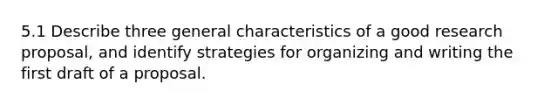 5.1 Describe three general characteristics of a good research proposal, and identify strategies for organizing and writing the first draft of a proposal.