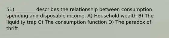 51) ________ describes the relationship between consumption spending and disposable income. A) Household wealth B) The liquidity trap C) The consumption function D) The paradox of thrift