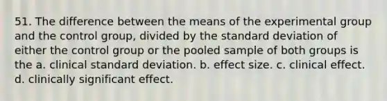 51. The difference between the means of the experimental group and the control group, divided by the standard deviation of either the control group or the pooled sample of both groups is the a. clinical standard deviation. b. effect size. c. clinical effect. d. clinically significant effect.