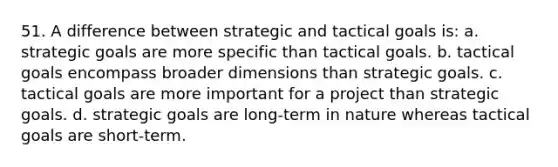 51. A difference between strategic and tactical goals is: a. strategic goals are more specific than tactical goals. b. tactical goals encompass broader dimensions than strategic goals. c. tactical goals are more important for a project than strategic goals. d. strategic goals are long-term in nature whereas tactical goals are short-term.