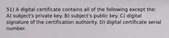 51) A digital certificate contains all of the following except the: A) subject's private key. B) subject's public key. C) digital signature of the certification authority. D) digital certificate serial number.