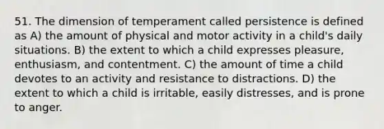 51. The dimension of temperament called persistence is defined as A) the amount of physical and motor activity in a child's daily situations. B) the extent to which a child expresses pleasure, enthusiasm, and contentment. C) the amount of time a child devotes to an activity and resistance to distractions. D) the extent to which a child is irritable, easily distresses, and is prone to anger.