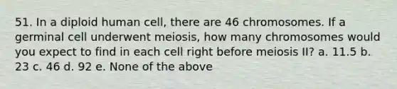 51. In a diploid human cell, there are 46 chromosomes. If a germinal cell underwent meiosis, how many chromosomes would you expect to find in each cell right before meiosis II? a. 11.5 b. 23 c. 46 d. 92 e. None of the above