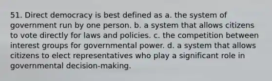 51. Direct democracy is best defined as a. the system of government run by one person. b. a system that allows citizens to vote directly for laws and policies. c. the competition between interest groups for governmental power. d. a system that allows citizens to elect representatives who play a significant role in governmental decision-making.