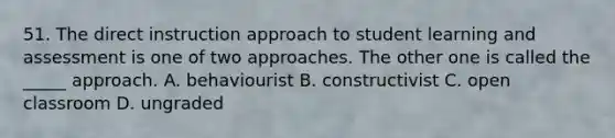 51. The direct instruction approach to student learning and assessment is one of two approaches. The other one is called the _____ approach. A. behaviourist B. constructivist C. open classroom D. ungraded