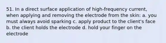 51. In a direct surface application of high-frequency current, when applying and removing the electrode from the skin: a. you must always avoid sparking c. apply product to the client's face b. the client holds the electrode d. hold your finger on the electrode