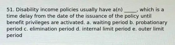 51. Disability income policies usually have a(n) _____, which is a time delay from the date of the issuance of the policy until benefit privileges are activated. a. waiting period b. probationary period c. elimination period d. internal limit period e. outer limit period