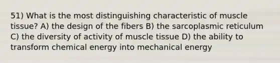 51) What is the most distinguishing characteristic of <a href='https://www.questionai.com/knowledge/kMDq0yZc0j-muscle-tissue' class='anchor-knowledge'>muscle tissue</a>? A) the design of the fibers B) the sarcoplasmic reticulum C) the diversity of activity of muscle tissue D) the ability to transform chemical energy into mechanical energy