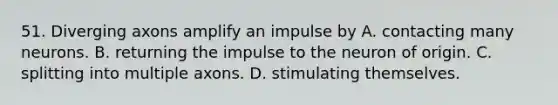 51. Diverging axons amplify an impulse by A. contacting many neurons. B. returning the impulse to the neuron of origin. C. splitting into multiple axons. D. stimulating themselves.