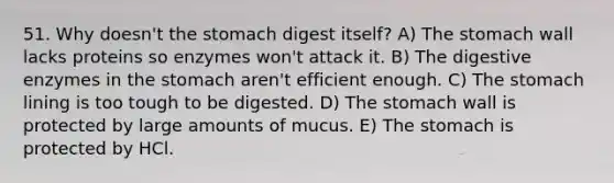 51. Why doesn't <a href='https://www.questionai.com/knowledge/kLccSGjkt8-the-stomach' class='anchor-knowledge'>the stomach</a> digest itself? A) The stomach wall lacks proteins so enzymes won't attack it. B) The <a href='https://www.questionai.com/knowledge/kK14poSlmL-digestive-enzymes' class='anchor-knowledge'>digestive enzymes</a> in the stomach aren't efficient enough. C) The stomach lining is too tough to be digested. D) The stomach wall is protected by large amounts of mucus. E) The stomach is protected by HCl.