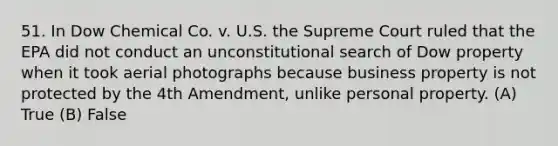 51. In Dow Chemical Co. v. U.S. the Supreme Court ruled that the EPA did not conduct an unconstitutional search of Dow property when it took aerial photographs because business property is not protected by the 4th Amendment, unlike personal property. (A) True (B) False