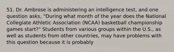 51. Dr. Ambrose is administering an intelligence test, and one question asks, "During what month of the year does the National Collegiate Athletic Association (NCAA) basketball championship games start?" Students from various groups within the U.S., as well as students from other countries, may have problems with this question because it is probably