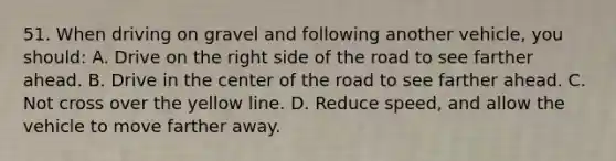 51. When driving on gravel and following another vehicle, you should: A. Drive on the right side of the road to see farther ahead. B. Drive in the center of the road to see farther ahead. C. Not cross over the yellow line. D. Reduce speed, and allow the vehicle to move farther away.