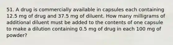 51. A drug is commercially available in capsules each containing 12.5 mg of drug and 37.5 mg of diluent. How many milligrams of additional diluent must be added to the contents of one capsule to make a dilution containing 0.5 mg of drug in each 100 mg of powder?