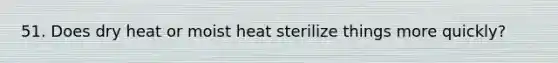 51. Does dry heat or moist heat sterilize things more quickly?