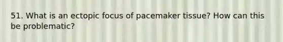 51. What is an ectopic focus of pacemaker tissue? How can this be problematic?