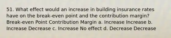 51. What effect would an increase in building insurance rates have on the break-even point and the contribution margin? Break-even Point Contribution Margin a. Increase Increase b. Increase Decrease c. Increase No effect d. Decrease Decrease