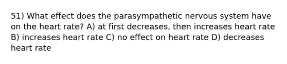 51) What effect does the parasympathetic nervous system have on the heart rate? A) at first decreases, then increases heart rate B) increases heart rate C) no effect on heart rate D) decreases heart rate