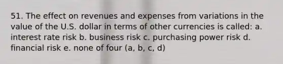 51. The effect on revenues and expenses from variations in the value of the U.S. dollar in terms of other currencies is called: a. interest rate risk b. business risk c. purchasing power risk d. financial risk e. none of four (a, b, c, d)