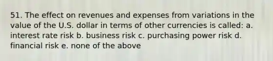 51. The effect on revenues and expenses from variations in the value of the U.S. dollar in terms of other currencies is called: a. interest rate risk b. business risk c. purchasing power risk d. financial risk e. none of the above