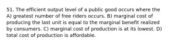 51. The efficient output level of a public good occurs where the A) greatest number of free riders occurs. B) marginal cost of producing the last unit is equal to the marginal benefit realized by consumers. C) marginal cost of production is at its lowest. D) total cost of production is affordable.