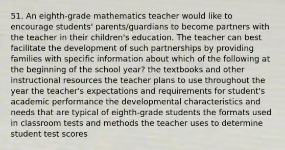 51. An eighth-grade mathematics teacher would like to encourage students' parents/guardians to become partners with the teacher in their children's education. The teacher can best facilitate the development of such partnerships by providing families with specific information about which of the following at the beginning of the school year? the textbooks and other instructional resources the teacher plans to use throughout the year the teacher's expectations and requirements for student's academic performance the developmental characteristics and needs that are typical of eighth-grade students the formats used in classroom tests and methods the teacher uses to determine student test scores