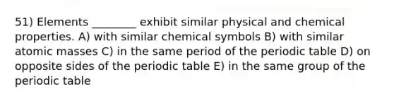 51) Elements ________ exhibit similar physical and chemical properties. A) with similar chemical symbols B) with similar atomic masses C) in the same period of the periodic table D) on opposite sides of the periodic table E) in the same group of the periodic table