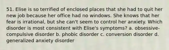 51. Elise is so terrified of enclosed places that she had to quit her new job because her office had no windows. She knows that her fear is irrational, but she can't seem to control her anxiety. Which disorder is most consistent with Elise's symptoms? a. obsessive-compulsive disorder b. phobic disorder c. conversion disorder d. generalized anxiety disorder