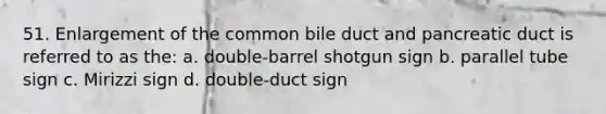 51. Enlargement of the common bile duct and pancreatic duct is referred to as the: a. double-barrel shotgun sign b. parallel tube sign c. Mirizzi sign d. double-duct sign