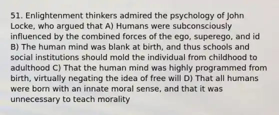 51. Enlightenment thinkers admired the psychology of John Locke, who argued that A) Humans were subconsciously influenced by the combined forces of the ego, superego, and id B) The human mind was blank at birth, and thus schools and social institutions should mold the individual from childhood to adulthood C) That the human mind was highly programmed from birth, virtually negating the idea of free will D) That all humans were born with an innate moral sense, and that it was unnecessary to teach morality