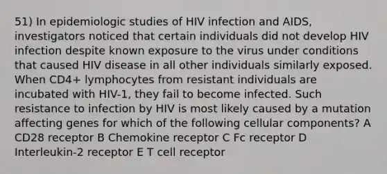 51) In epidemiologic studies of HIV infection and AIDS, investigators noticed that certain individuals did not develop HIV infection despite known exposure to the virus under conditions that caused HIV disease in all other individuals similarly exposed. When CD4+ lymphocytes from resistant individuals are incubated with HIV-1, they fail to become infected. Such resistance to infection by HIV is most likely caused by a mutation affecting genes for which of the following cellular components? A CD28 receptor B Chemokine receptor C Fc receptor D Interleukin-2 receptor E T cell receptor