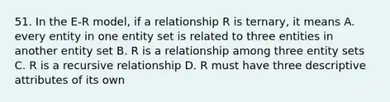 51. In the E-R model, if a relationship R is ternary, it means A. every entity in one entity set is related to three entities in another entity set B. R is a relationship among three entity sets C. R is a recursive relationship D. R must have three descriptive attributes of its own