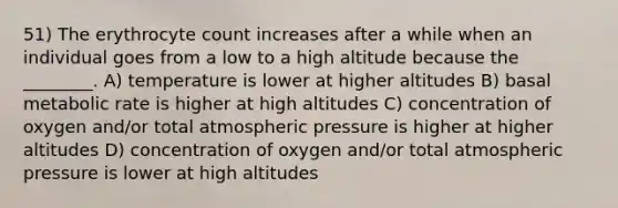 51) The erythrocyte count increases after a while when an individual goes from a low to a high altitude because the ________. A) temperature is lower at higher altitudes B) basal metabolic rate is higher at high altitudes C) concentration of oxygen and/or total atmospheric pressure is higher at higher altitudes D) concentration of oxygen and/or total atmospheric pressure is lower at high altitudes