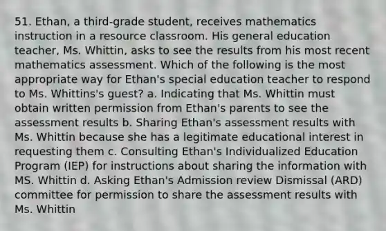 51. Ethan, a third-grade student, receives mathematics instruction in a resource classroom. His general education teacher, Ms. Whittin, asks to see the results from his most recent mathematics assessment. Which of the following is the most appropriate way for Ethan's special education teacher to respond to Ms. Whittins's guest? a. Indicating that Ms. Whittin must obtain written permission from Ethan's parents to see the assessment results b. Sharing Ethan's assessment results with Ms. Whittin because she has a legitimate educational interest in requesting them c. Consulting Ethan's Individualized Education Program (IEP) for instructions about sharing the information with MS. Whittin d. Asking Ethan's Admission review Dismissal (ARD) committee for permission to share the assessment results with Ms. Whittin