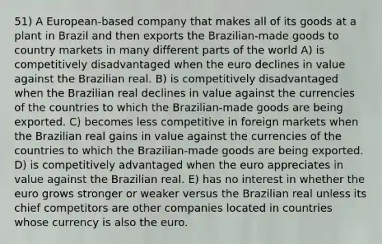 51) A European-based company that makes all of its goods at a plant in Brazil and then exports the Brazilian-made goods to country markets in many different parts of the world A) is competitively disadvantaged when the euro declines in value against the Brazilian real. B) is competitively disadvantaged when the Brazilian real declines in value against the currencies of the countries to which the Brazilian-made goods are being exported. C) becomes less competitive in foreign markets when the Brazilian real gains in value against the currencies of the countries to which the Brazilian-made goods are being exported. D) is competitively advantaged when the euro appreciates in value against the Brazilian real. E) has no interest in whether the euro grows stronger or weaker versus the Brazilian real unless its chief competitors are other companies located in countries whose currency is also the euro.