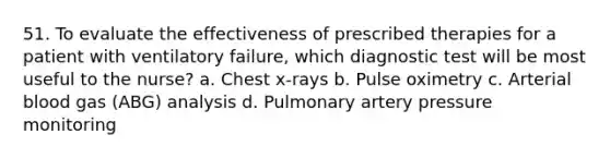 51. To evaluate the effectiveness of prescribed therapies for a patient with ventilatory failure, which diagnostic test will be most useful to the nurse? a. Chest x-rays b. Pulse oximetry c. Arterial blood gas (ABG) analysis d. Pulmonary artery pressure monitoring