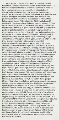 51 Exam Section 2: Item 2 of 50 National Board of Medical Examiners' Comprehensive Basic Science Self-Assessment 2. A female newborn delivered at 26 weeks' gestation is found to have hyaline membrane disease. She is intubated and mechanically ventilated. Her vital signs are continuously monitored, and inspired oxygen is maintained at a level that will sustain an oxygen saturation between 92% and 95%. The primary goal of this treatment is protection of which of the following structures? A) Basal ganglia B) Choroid plexus C) Cochlea D) Ductus arteriosus E) Retina Correct Answer: E. Fetal retinal vascularization is not complete until term. Fetal retinal blood vessels continue to grow outward from the optic nerve and posterior pole towards the ora serrata throughout the third trimester in a process that is dependent on a chemical gradient of vascular endothelial growth factor (VEGF). Premature birth may interrupt this process, especially in the setting of high concentrations of supplemental oxygen, which are often used to treat neonatal respiratory distress syndrome. High concentrations of supplemental oxygen may result in the abolition of the VEGF chemical gradient that promotes normal retinal vascularization, and may be directly toxic to capillaries through increased formation of free radicals. Abnormal retinal vascularization leads to avascularity of the peripheral retina with subsequent abnormal neovascularization, a condition known as retinopathy of prematurity (ROP). Neovascular vessels in the peripheral retina may cause hemorrhage and induce traction that results in retinal detachment. Proper regulation of fetal supplemental oxygen administration helps to prevent the development of ROP. Neonates who are born prematurely (less than 30 weeks gestational age) or with a low birth weight (less than 1500 g) should undergo dilated examination to screen for ROP. Neonates who develop ROP can be treated with retinal laser photocoagulation to decrease the production of VEGF and prevent further complications such as retinal detachment and blindness. Incorrect Answers: A, B, C, and D. Basal ganglia (Choice A) developmental abnormalities may occur in premature infants, but their outcome is not directly affected by neonatal hyperoxygenation. Deposition of bilirubin in the brain (kernicterus) is a known pathology in premature neonates. The choroid plexus (Choice B) lies within the cerebral ventricles and produces cerebrospinal fluid. The development of the choroid plexus is not impaired by high concentrations of supplemental oxygen during the neonatal period. The cochlea (Choice C) is a component of the inner ear. Congenital hearing loss may occur in the setting of infections with cytomegalovirus, syphilis, and rubella. While congenital hearing loss is more common in premature infants, oxygenation does not play a clear role in its development. The ductus arteriosus (Choice D) connects the fetal pulmonary artery and aortic arch. Patency of the ductus arteriosus after birth results in a continuous, machine-like murmur best heard in the left second intercostal space that radiates to the clavicle.