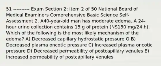 51 ---------- Exam Section 2: Item 2 of 50 National Board of Medical Examiners Comprehensive Basic Science Self-Assessment 2. A40-year-old man has moderate edema. A 24-hour urine collection contains 15 g of protein (NS150 mg/24 h). Which of the following is the most likely mechanism of the edema? A) Decreased capillary hydrostatic pressure O B) Decreased plasma oncotic pressure C) Increased plasma oncotic pressure D) Decreased permeability of postcapillary venules E) Increased permeability of postcapillary venules