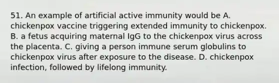 51. An example of artificial active immunity would be A. chickenpox vaccine triggering extended immunity to chickenpox. B. a fetus acquiring maternal IgG to the chickenpox virus across the placenta. C. giving a person immune serum globulins to chickenpox virus after exposure to the disease. D. chickenpox infection, followed by lifelong immunity.