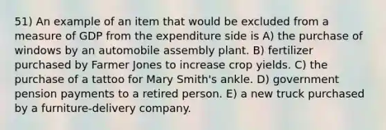 51) An example of an item that would be excluded from a measure of GDP from the expenditure side is A) the purchase of windows by an automobile assembly plant. B) fertilizer purchased by Farmer Jones to increase crop yields. C) the purchase of a tattoo for Mary Smith's ankle. D) government pension payments to a retired person. E) a new truck purchased by a furniture-delivery company.