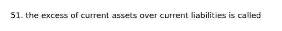 51. the excess of current assets over current liabilities is called