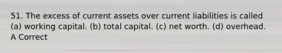 51. The excess of current assets over current liabilities is called (a) working capital. (b) total capital. (c) net worth. (d) overhead. A Correct