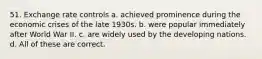 51. Exchange rate controls a. achieved prominence during the economic crises of the late 1930s. b. were popular immediately after World War II. c. are widely used by the developing nations. d. All of these are correct.