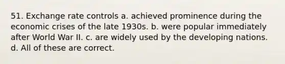 51. Exchange rate controls a. achieved prominence during the economic crises of the late 1930s. b. were popular immediately after World War II. c. are widely used by the developing nations. d. All of these are correct.