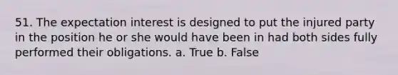 51. The expectation interest is designed to put the injured party in the position he or she would have been in had both sides fully performed their obligations. a. True b. False