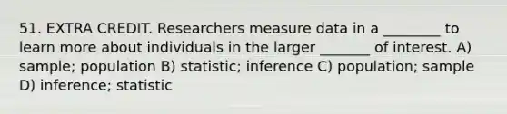 51. EXTRA CREDIT. Researchers measure data in a ________ to learn more about individuals in the larger _______ of interest. A) sample; population B) statistic; inference C) population; sample D) inference; statistic