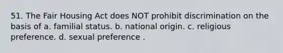 51. The Fair Housing Act does NOT prohibit discrimination on the basis of a. familial status. b. national origin. c. religious preference. d. sexual preference .