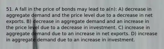 51. A fall in the price of bonds may lead to a(n): A) decrease in aggregate demand and the price level due to a decrease in net exports. B) decrease in aggregate demand and an increase in the price level due to a decrease in investment. C) increase in aggregate demand due to an increase in net exports. D) increase in aggregate demand due to an increase in investment.