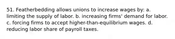 51. Featherbedding allows unions to increase wages by: a. limiting the supply of labor. b. increasing firms' demand for labor. c. forcing firms to accept higher-than-equilibrium wages. d. reducing labor share of payroll taxes.