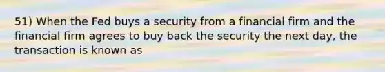 51) When the Fed buys a security from a financial firm and the financial firm agrees to buy back the security the next day, the transaction is known as